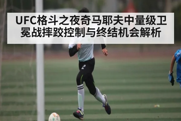UFC格斗之夜奇马耶夫中量级卫冕战摔跤控制与终结机会解析