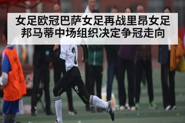 女足欧冠巴萨女足再战里昂女足 邦马蒂中场组织决定争冠走向