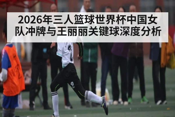 2026年三人篮球世界杯中国女队冲牌与王丽丽关键球深度分析