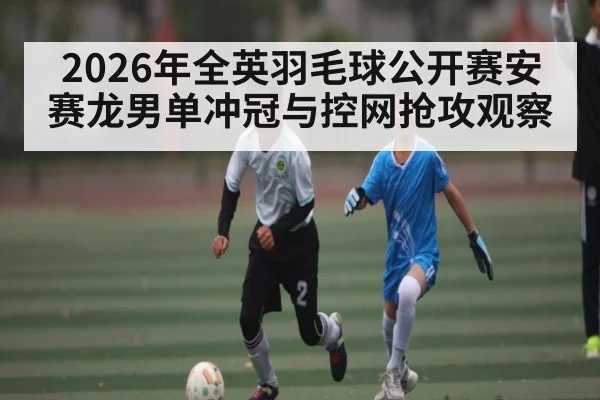2026年全英羽毛球公开赛安赛龙男单冲冠与控网抢攻观察